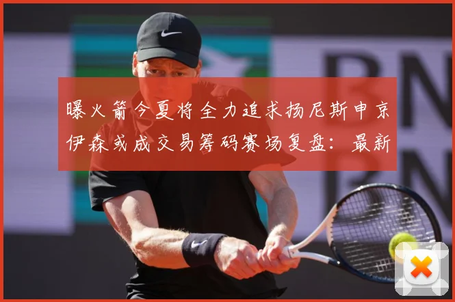 曝火箭今夏将全力追求扬尼斯申京伊森或成交易筹码赛场复盘：最新赛事动态与深度分析