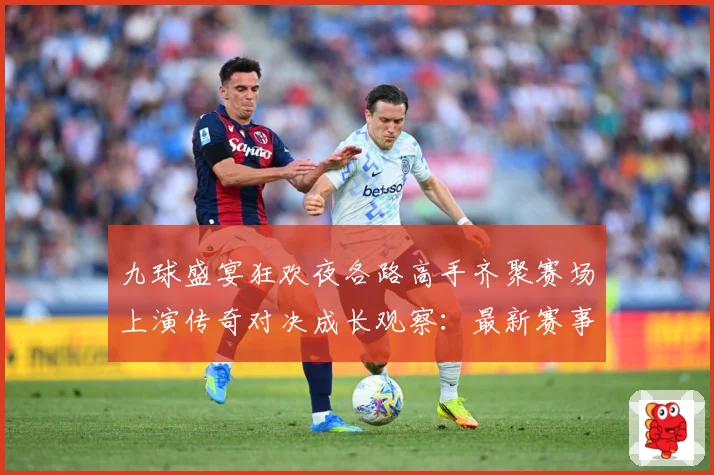 九球盛宴狂欢夜各路高手齐聚赛场上演传奇对决成长观察：最新赛事动态与深度分析