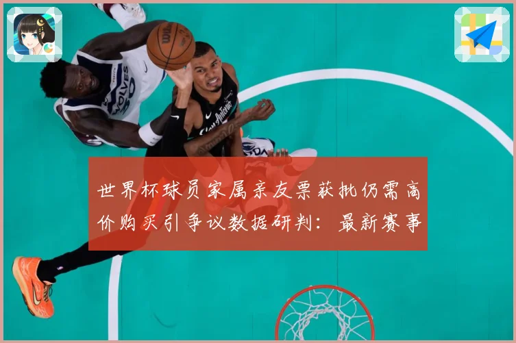 世界杯球员家属亲友票获批仍需高价购买引争议数据研判：最新赛事动态与深度分析