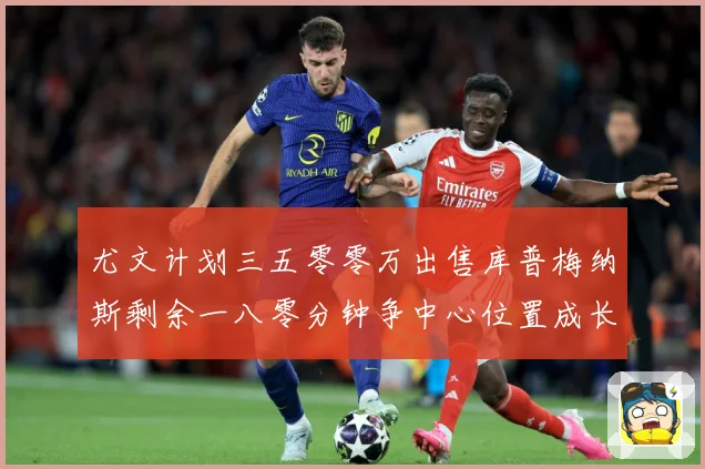 尤文计划三五零零万出售库普梅纳斯剩余一八零分钟争中心位置成长观察：最新赛事动态与深度分析
