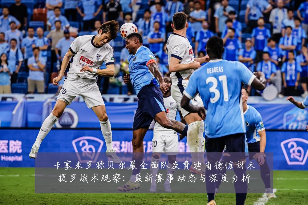 卡塞米罗称贝尔最全面队友费迪南德惊讶未提罗战术观察：最新赛事动态与深度分析