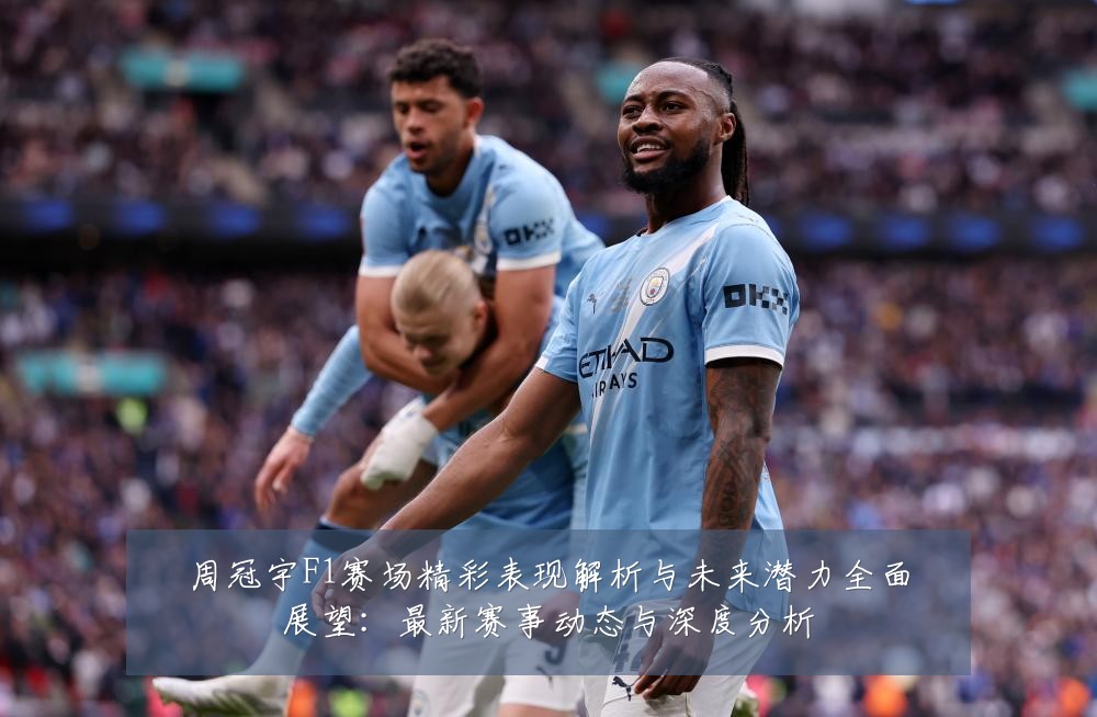 周冠宇F1赛场精彩表现解析与未来潜力全面展望:最新赛事动态与深度分析