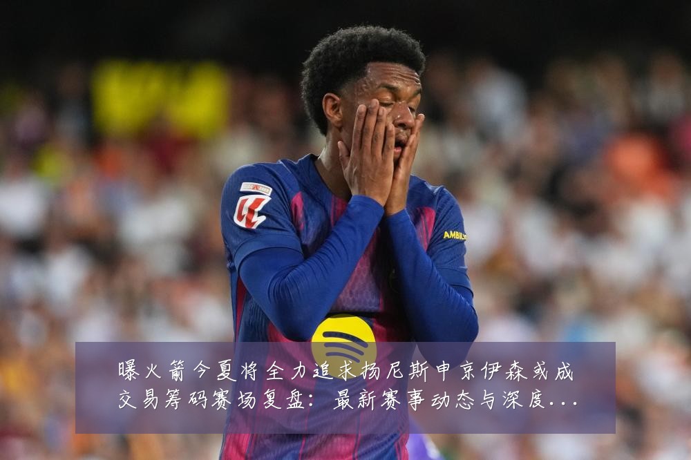 曝火箭今夏将全力追求扬尼斯申京伊森或成交易筹码赛场复盘:最新赛事动态与深度分析