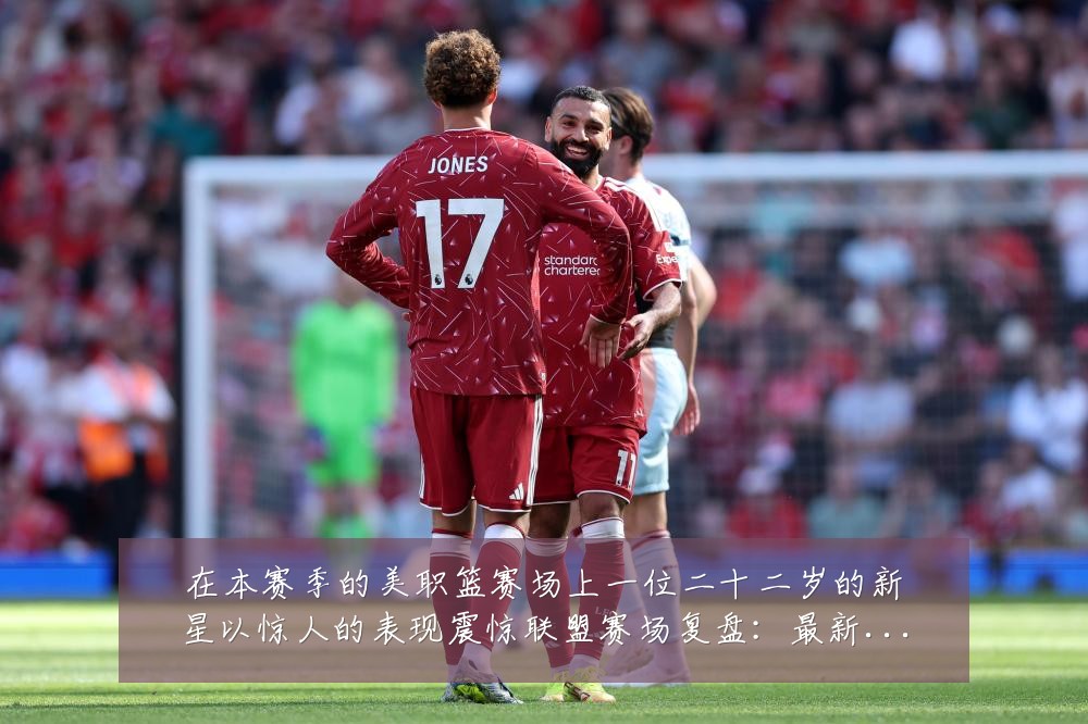 在本赛季的美职篮赛场上一位二十二岁的新星以惊人的表现震惊联盟赛场复盘:最新赛事动态与深度分析